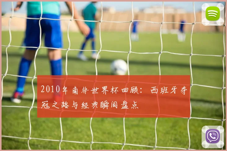 2010年南非世界杯回顾：西班牙夺冠之路与经典瞬间盘点