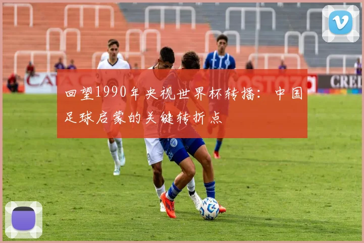 回望1990年央视世界杯转播：中国足球启蒙的关键转折点