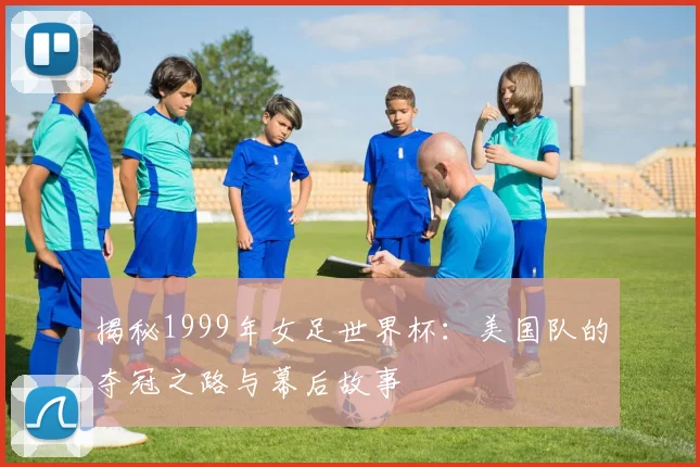 揭秘1999年女足世界杯:美国队的夺冠之路与幕后故事