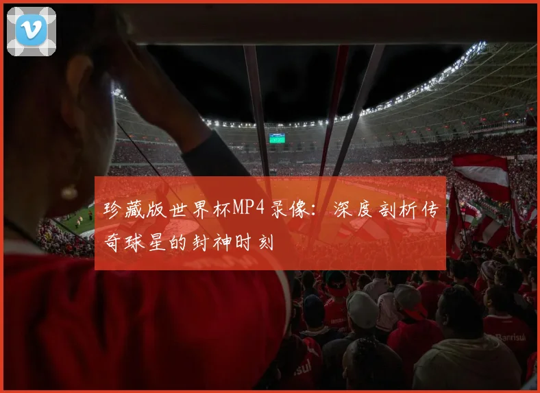 珍藏版世界杯MP4录像：深度剖析传奇球星的封神时刻