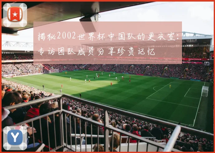 揭秘2002世界杯中国队的更衣室:专访团队成员分享珍贵记忆