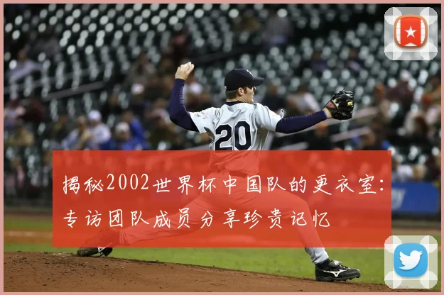揭秘2002世界杯中国队的更衣室:专访团队成员分享珍贵记忆
