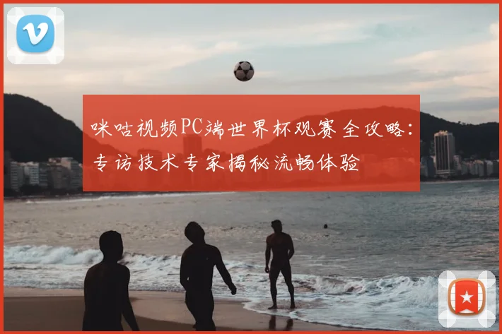 咪咕视频PC端世界杯观赛全攻略:专访技术专家揭秘流畅体验