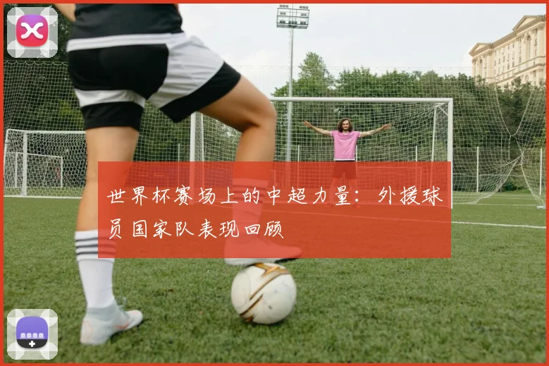 世界杯赛场上的中超力量:外援球员国家队表现回顾