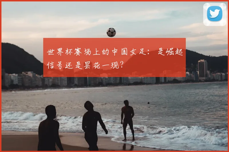 世界杯赛场上的中国女足:是崛起信号还是昙花一现?