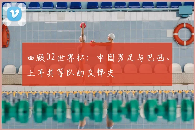 回顾02世界杯：中国男足与巴西、土耳其等队的交锋史