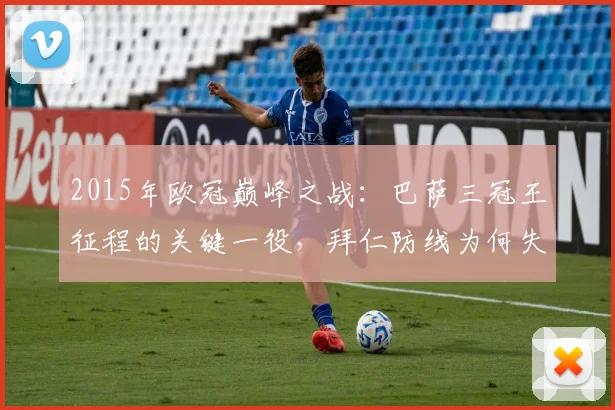 2015年欧冠巅峰之战:巴萨三冠王征程的关键一役,拜仁防线为何失守?