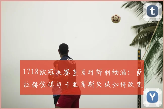 1718欧冠决赛皇马对阵利物浦：萨拉赫伤退与卡里乌斯失误如何改变战局