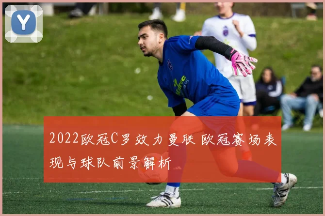 2022欧冠C罗效力曼联 欧冠赛场表现与球队前景解析
