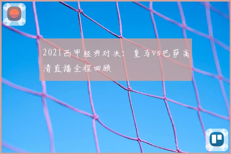 2021西甲经典对决:皇马vs巴萨高清直播全程回顾