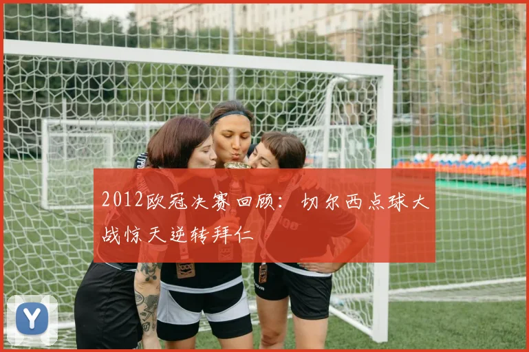 2012欧冠决赛回顾：切尔西点球大战惊天逆转拜仁