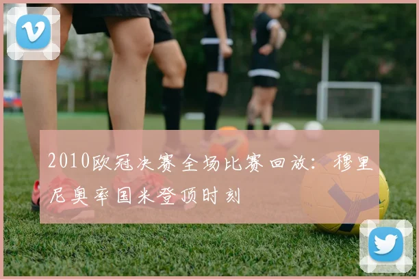 2010欧冠决赛全场比赛回放：穆里尼奥率国米登顶时刻