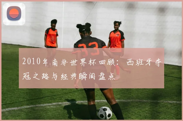 2010年南非世界杯回顾:西班牙夺冠之路与经典瞬间盘点
