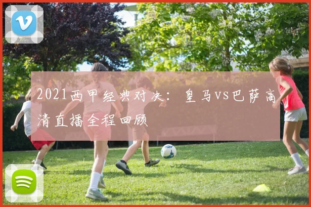 2021西甲经典对决：皇马vs巴萨高清直播全程回顾